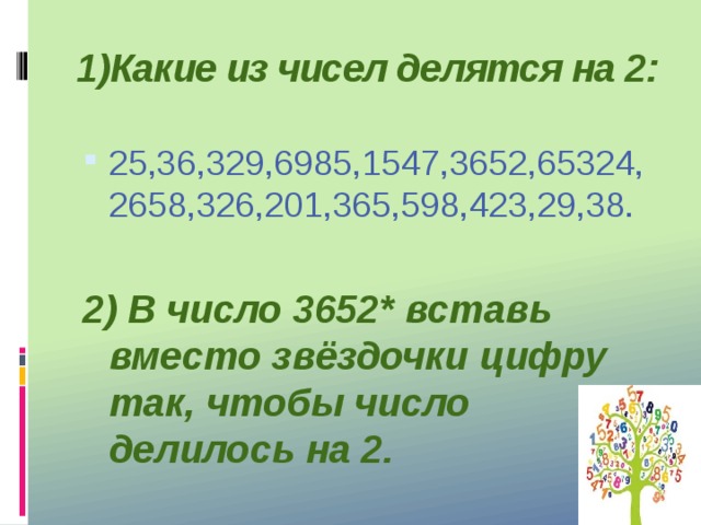 1)Какие из чисел делятся на 2: 25,36,329,6985,1547,3652,65324,2658,326,201,365,598,423,29,38.  2) В число 3652* вставь вместо звёздочки цифру так, чтобы число делилось на 2.