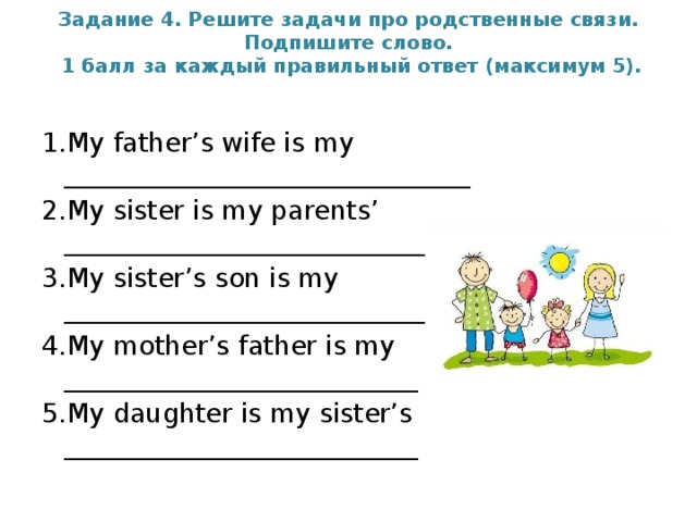 Задание 4. Решите задачи про родственные связи. Подпишите слово.  1 балл за каждый правильный ответ (максимум 5).      1.My father’s wife is my _______________________________ 2.My sister is my parents’ _____________________________ 3.My sister’s son is my ______________________________ 4.My mother’s father is my ___________________________ 5.My daughter is my sister’s ___________________________