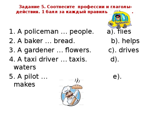 Задание 5. Соотнесите профессии и глаголы-действия. 1 балл за каждый правильный ответ.      1. A policeman … people. a). flies 2. A baker … bread. b). helps 3. A gardener … flowers. c). drives 4. A taxi driver … taxis. d). waters 5. A pilot … e). makes