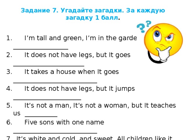 Задание 7. Угадайте загадки. За каждую загадку 1 балл .   1.      I’m tall and green, I’m in the garden _________________ 2.      It does not have legs, but It goes ______________________ 3.      It takes a house when It goes __________________________ 4.      It does not have legs, but It jumps _____________________ 5.      It’s not a man, It’s not a woman, but It teaches us __________ 6.      Five sons with one name __________________________ 7.  It’s white and cold, and sweet. All children like it ____________ 8.  It gives us milk and butter too. It’s very kind and likes to moo __