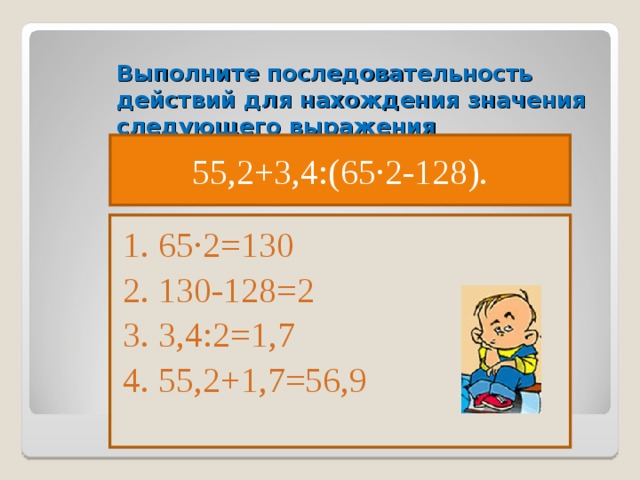 Выполните последовательность действий для нахождения значения следующего выражения 55,2+3,4:(65·2-128). 1. 65·2=130 2. 130-128=2 3. 3,4:2=1,7 4. 55,2+1,7=56,9