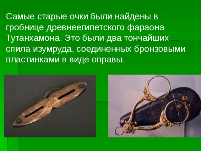 Самые старые очки были найдены в гробнице древнеегипетского фараона Тутанхамона. Это были два тончайших спила изумруда, соединенных бронзовыми пластинками в виде оправы.