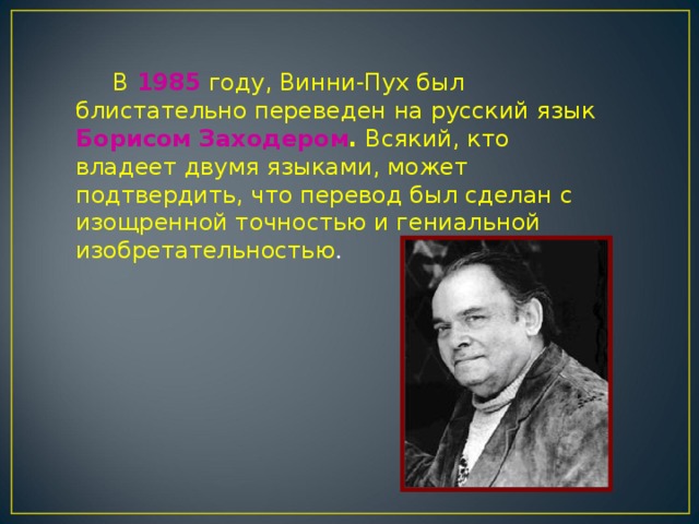       В 1985 году, Винни-Пух был блистательно переведен на русский язык Борисом Заходером . Всякий, кто владеет двумя языками, может подтвердить, что перевод был сделан с изощренной точностью и гениальной изобретательностью .