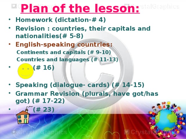 Plan of the lesson: Homework (dictation-# 4) Revision : countries, their capitals and nationalities(# 5-8) English-speaking countries: Continents and capitals (# 9-10) Countries and languages (# 11-13)  (# 16)  Speaking (dialogue- cards) (# 14-15) Grammar Revision (plurals, have got/has got) (# 17-22)  (# 23)