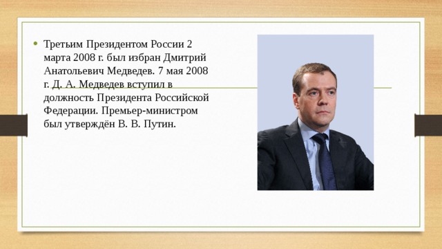 Третьим Президентом России 2 марта 2008 г. был избран Дмитрий Анатольевич Медведев. 7 мая 2008 г. Д. А. Медведев вступил в должность Президента Российской Федерации. Премьер-министром был утверждён В. В. Путин.