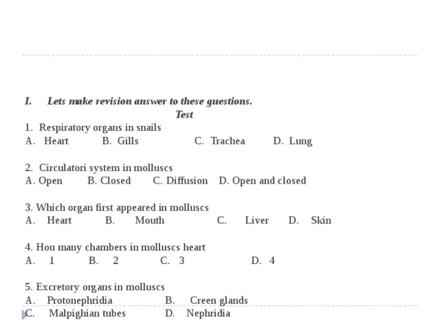 I.  Lets make revision answer to these guestions.  Test  1. Respiratory organs in snails  A. Heart B. Gills C. Trachea D. Lung   2. Circulatori system in molluscs  A. Open B. Closed C. Diffusion D. Open and closed   3. Which organ first appeared in molluscs  A.  Heart B.  Mouth C.  Liver D.  Skin   4. Hou many chambers in molluscs heart  A.  1 B.  2 C.  3 D.  4   5. Excretory organs in molluscs  A. Protonephridia B.  Creen glands  C. Malpighian tubes D. Nephridia