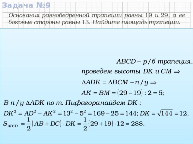 Задача №9 Основания равнобедренной трапеции равны 19 и 29 , а ее боковые стороны равны 13 . Найдите площадь трапеции. Дано:  АВСD – р/б трапеция АВ = 29, DС = 19 , AD = ВС = 13.  C  D 19 Найти: S ABCD 13 13 Решение:  А  В K M 29 Ответ:  288.