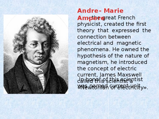 Andre- Marie Ampere – the great French physicist, created the first theory that expressed the connection between electrical and magnetic phenomena. He owned the hypothesis of the nature of magnetism, he introduced the concept of electric current, James Maxswell called this scientist a «Newtonian of electricity».  In honor of this scientist was named current unit.