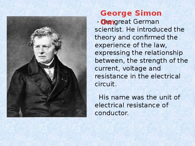 George Simon Om  - the great German scientist. He introduced the theory and confirmed the experience of the law, expressing the relationship between, the strength of the current, voltage and resistance in the electrical circuit.  His name was the unit of electrical resistance of conductor.