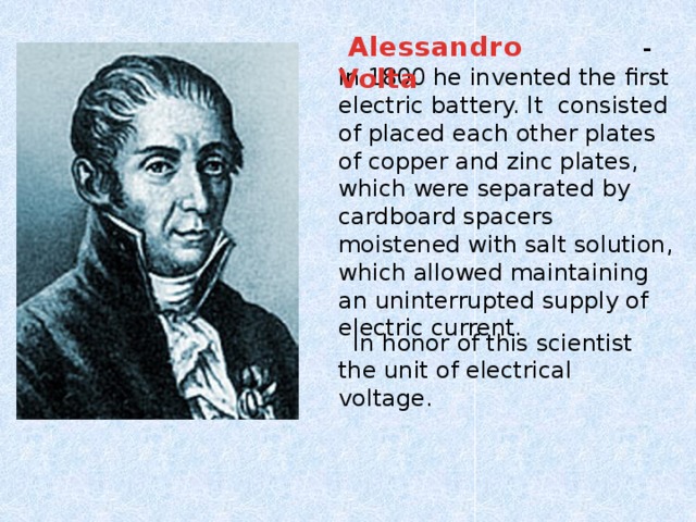 Alessandro Volta  - in 1800 he invented the first electric battery. It consisted of placed each other plates of copper and zinc plates, which were separated by cardboard spacers moistened with salt solution, which allowed maintaining an uninterrupted supply of electric current.  In honor of this scientist the unit of electrical voltage.