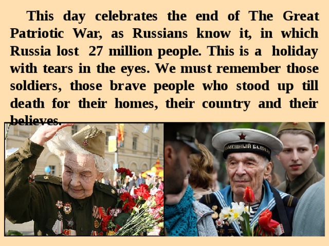 This day celebrates the end of The Great Patriotic War, as Russians know it, in which Russia lost 27 million people. This is a holiday with tears in the eyes. We must remember those soldiers, those brave people who stood up till death for their homes, their country and their believes.