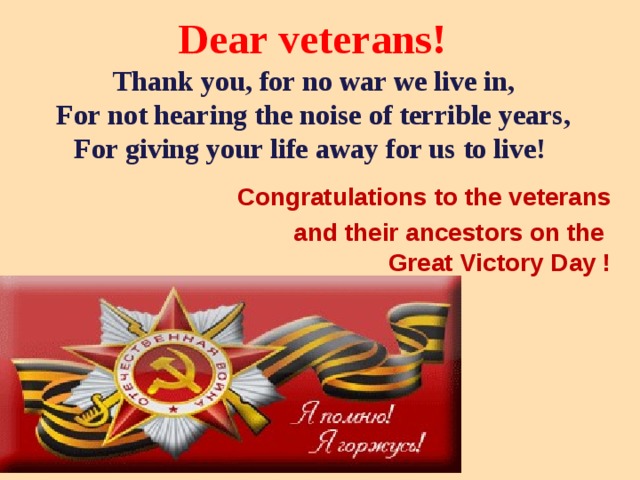 Dear veterans!  Thank you, for no war we live in,  For not hearing the noise of terrible years,  For giving your life away for us to live!   Congratulations to the veterans  and their ancestors on the  Great Victory Day !