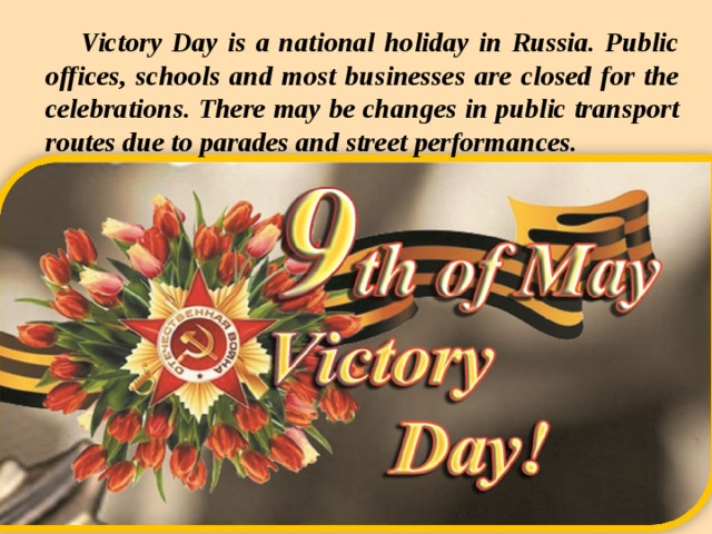 Victory Day is a national holiday in Russia. Public offices, schools and most businesses are closed for the celebrations. There may be changes in public transport routes due to parades and street performances.