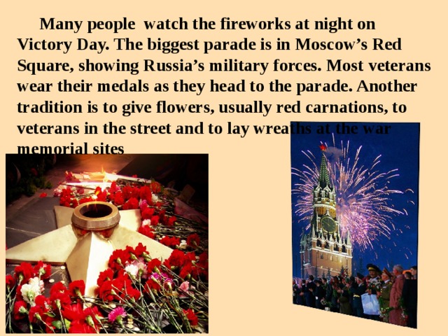 Many people watch the fireworks at night on Victory Day. The biggest parade is in Moscow’s Red Square, showing Russia’s military forces. Most veterans wear their medals as they head to the parade . Another tradition is to give flowers, usually red carnations, to veterans in the street and to lay wreaths at the war memorial sites