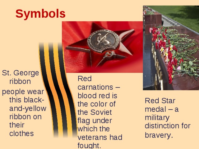 Symbols  St. George ribbon people wear this black-and-yellow ribbon on their clothes  Red carnations – blood red is the color of the Soviet flag under which the veterans had fought.  Red Star medal – a military distinction for bravery .