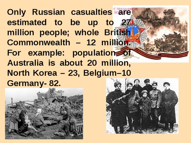 Only Russian casualties are estimated to be up to 27 million people; whole British Commonwealth – 12 million. For example: population of Australia is about 20 million, North Korea – 23, Belgium–10 Germany- 82.