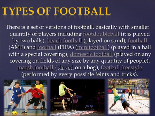 There is a set of versions of football, basically with smaller quantity of players including footdoubleball (it is played by two balls), beach football (played on sand), foothall (AMF) and foothall (FIFA) ( minifootball ) (played in a hall with a special covering), domestic football (played on any covering on fields of any size by any quantity of people), marsh football  (played on a bog), football freestyle (performed by every possible feints and tricks).