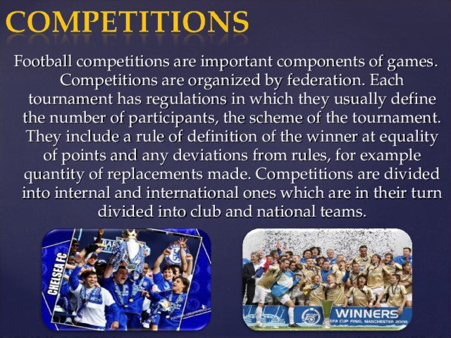 Football competitions are important components of games. Competitions are organized by federation. Each tournament has regulations in which they usually define the number of participants, the scheme of the tournament. They include a rule of definition of the winner at equality of points and any deviations from rules, for example quantity of replacements made. Competitions are divided into internal and international ones which are in their turn divided into club and national teams.