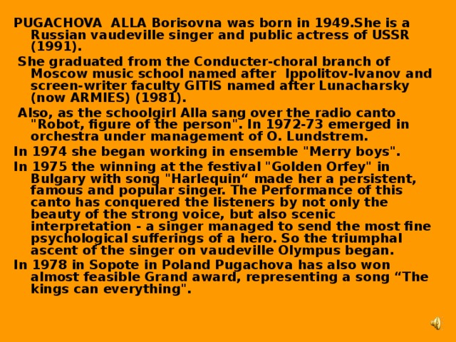 PUGACHOVA ALLA Borisovna was born in 1949.She is a Russian vaudeville singer and public actress of USSR (1991).  She graduated from the Conducter-choral branch of Moscow music school named after Ippolitov-Ivanov and screen-writer faculty GITIS named after Lunacharsky (now ARMIES) (1981).  Also, as the schoolgirl Alla sang over the radio canto 