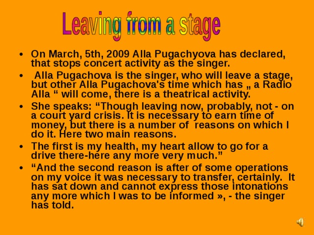 On March, 5th, 2009 Alla Pugachyova has declared, that stops concert activity as the singer.  Alla Pugachova is the singer, who will leave a stage, but other Alla Pugachova's time which has „ a Radio Alla “ will come, there is a theatrical activity. She speaks: “Though leaving now, probably, not - on a court yard crisis. It is necessary to earn time of money, but there is a number of reasons on which I do it. Here two main reasons. The first is my health, my heart allow to go for a drive there-here any more very much.” “ And the second reason is after of some operations on my voice it was necessary to transfer, certainly. It has sat down and cannot express those intonations any more which I was to be informed », - the singer has told.