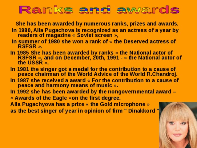 She has been awarded by numerous ranks, prizes and awards.  In 1980, Alla Pugachova is recognized as an actress of a year by readers of magazine « Soviet screen »,  In summer of 1980 she won a rank of « the Deserved actress of RSFSR ». In 1985 She has been awarded by ranks « the National actor of RSFSR », and on December, 20th, 1991 - « the National actor of the USSR ». In 1981 the singer got  a medal for the contribution to a cause of peace chairman of the World Advice of the World R.Chandroj. In 1987 she received a award « For the contribution to a cause of peace and harmony means of music ». In 1992 she has been awarded by the nongovernmental award – « Awards of the Eagle »on the first degree. Alla Pugachyova has  a prize « the Gold microphone » as the best singer of year in opinion of firm 