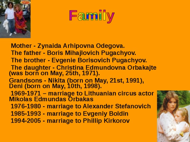 Mother - Zynaida Arhipovna Odegova.  The father - Boris Mihajlovich Pugachyov.  The brother - Evgenie Borisovich Pugachyov.  The daughter - Christina Edmundovna Orbakajte (was born on May, 25th, 1971).  Grandsons - Nikita (born on May, 21st, 1991),  Deni  (born on May, 10th, 1998).  1969-1971 – marriage to Lithuanian circus actor Mikolas Edmundas Orbakas  1976-1980 - marriage to Alexander Stefanovich  1985-1993 - marriage to Evgeniy Boldin  1994-2005 - marriage to Phillip Kirkorov