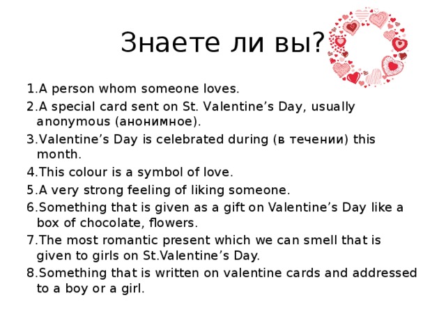 Знаете ли вы? 1.A person whom someone loves. 2.A special card sent on St. Valentine’s Day, usually anonymous (анонимное). 3.Valentine’s Day is celebrated during (в течении) this month. 4.This colour is a symbol of love. 5.A very strong feeling of liking someone. 6.Something that is given as a gift on Valentine’s Day like a box of chocolate, flowers. 7.The most romantic present which we can smell that is given to girls on St.Valentine’s Day. 8.Something that is written on valentine cards and addressed to a boy or a girl.