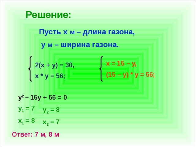 Решение: Пусть x м – длина газона,  y м – ширина газона. x = 15 – y, (15 – y) * y = 56; 2(x + y) = 30, x * y = 56; y 2 – 15y + 56 = 0 y 1 = 7 x 1 = 8 y 2 = 8 x 2 = 7 Ответ: 7 м, 8 м