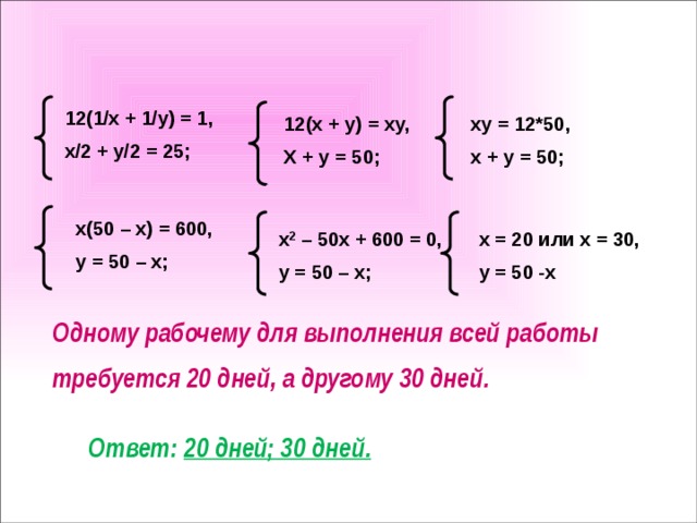 12(1/x + 1/y) = 1, x/2 + y/2 = 25; 12(x + y) = xy, xy = 12*50, X + y = 50; x + y = 50; x(50 – x) = 600, y = 50 – x; x 2 – 50x + 600 = 0, x = 20 или x = 30, y = 50 – x; y = 50 -x Одному рабочему для выполнения всей работы требуется 20 дней, а другому 30 дней. Ответ: 20 дней; 30 дней.
