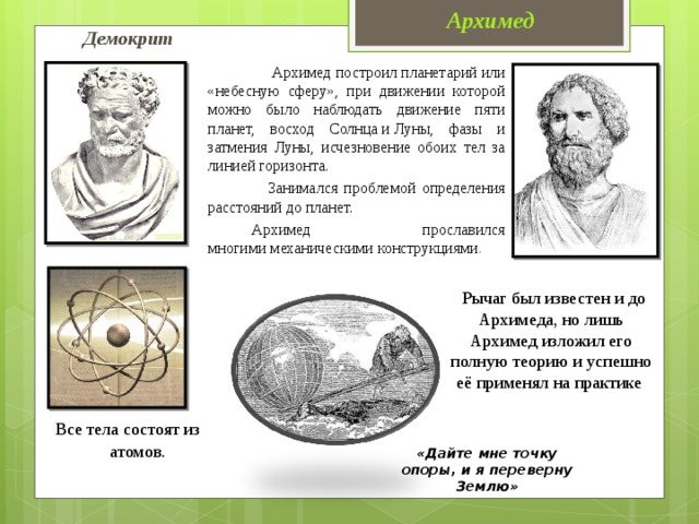 Архимед Демокрит  Архимед построил планетарий или «небесную сферу», при движении которой можно было наблюдать движение пяти планет, восход Солнца и Луны, фазы и затмения Луны, исчезновение обоих тел за линией горизонта.  Занимался проблемой определения расстояний до планет.   Архимед  прославился многими механическими конструкциями .   Рычаг был известен и до Архимеда, но лишь Архимед изложил его полную теорию и успешно её применял на практике  Все тела состоят из атомов . «Дайте мне точку опоры, и я переверну Землю»