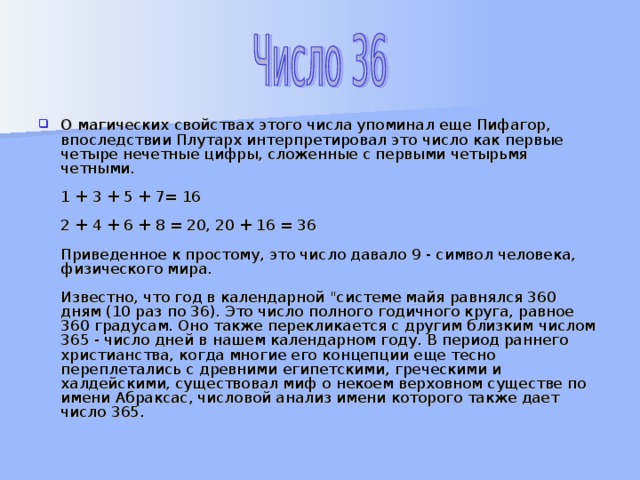 О магических свойствах этого числа упоминал еще Пифагор, впоследствии Плутарх интерпретировал это число как первые четыре нечетные цифры, сложенные с первыми четырьмя четными.   1 + 3 + 5 + 7= 16   2 + 4 + 6 + 8 = 20, 20 + 16 = 36   Приведенное к простому, это число давало 9 - символ человека, физического мира.   Известно, что год в календарной 