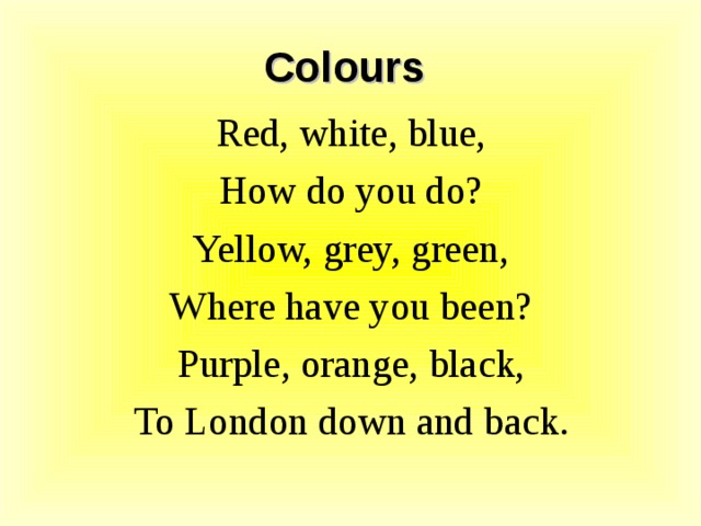 Colours Red, white, blue, How do you do? Yellow, grey, green, Where have you been? Purple, orange, black, To London down and back.