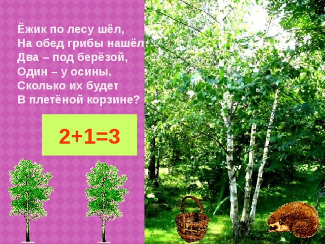 Ёжик по лесу шёл,  На обед грибы нашёл:  Два – под берёзой,  Один – у осины.  Сколько их будет  В плетёной корзине? 2+1=3
