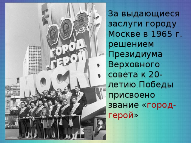 За выдающиеся заслуги городу Москве в 1965 г. решением Президиума Верховного совета к 20-летию Победы присвоено звание « город-герой »