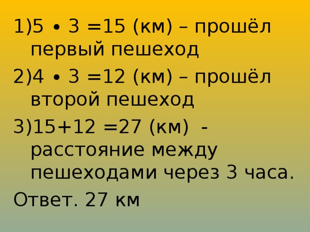 5 ∙ 3 =15 (км) – прошёл первый пешеход 4 ∙ 3 =12 (км) – прошёл второй пешеход 15+12 =27 (км) - расстояние между пешеходами через 3 часа.