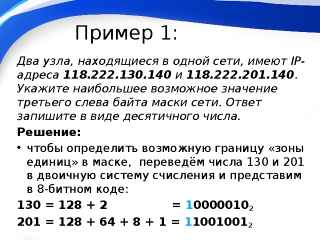 Пример 1: Два узла, находящиеся в одной сети, имеют IP-адреса 118.222.130.140 и 118.222.201.140 . Укажите наибольшее возможное значение третьего слева байта маски сети. Ответ запишите в виде десятичного числа. Решение: чтобы определить возможную границу «зоны единиц» в маске, переведём числа 130 и 201 в двоичную систему счисления и представим в 8-битном коде: 130 = 128 + 2 = 1 0000010 2 201 = 128 + 64 + 8 + 1 = 1 1001001 2