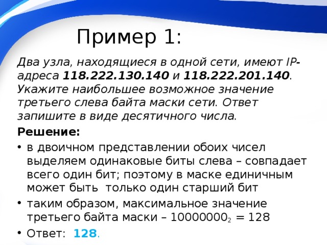 Пример 1: Два узла, находящиеся в одной сети, имеют IP-адреса 118.222.130.140 и 118.222.201.140 . Укажите наибольшее возможное значение третьего слева байта маски сети. Ответ запишите в виде десятичного числа. Решение: