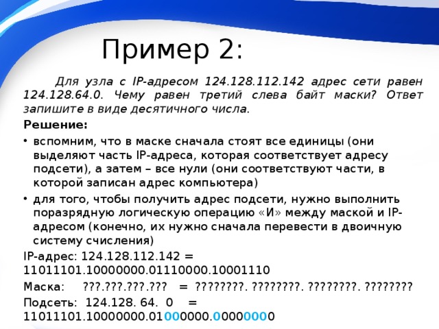 Пример 2:  Для узла с IP-адресом 124.128.112.142 адрес сети равен 124.128.64.0. Чему равен третий слева байт маски? Ответ запишите в виде десятичного числа. Решение: вспомним, что в маске сначала стоят все единицы (они выделяют часть IP-адреса, которая соответствует адресу подсети), а затем – все нули (они соответствуют части, в которой записан адрес компьютера) для того, чтобы получить адрес подсети, нужно выполнить поразрядную логическую операцию «И» между маской и IP-адресом (конечно, их нужно сначала перевести в двоичную систему счисления) IP-адрес: 124.128.112.142 = 11011101.10000000.01110000.10001110 Маска: ???.???.???.??? = ????????. ????????. ????????. ???????? Подсеть: 124.128. 64. 0 = 11011101.10000000.01 00 0000. 0 000 000 0