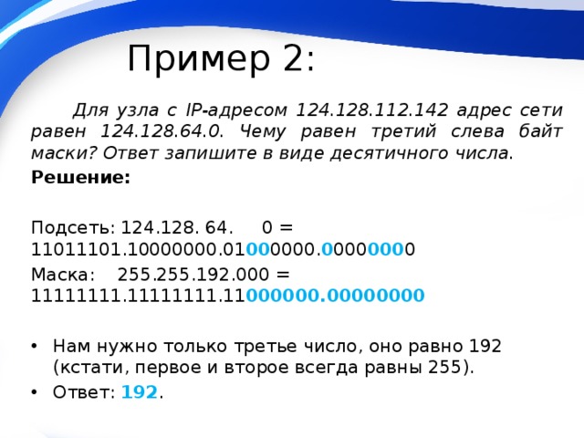 Пример 2:  Для узла с IP-адресом 124.128.112.142 адрес сети равен 124.128.64.0. Чему равен третий слева байт маски? Ответ запишите в виде десятичного числа. Решение: Подсеть: 124.128. 64. 0 = 11011101.10000000.01 00 0000. 0 000 000 0 Маска: 255.255.192.000 = 11111111.11111111.11 000000.00000000