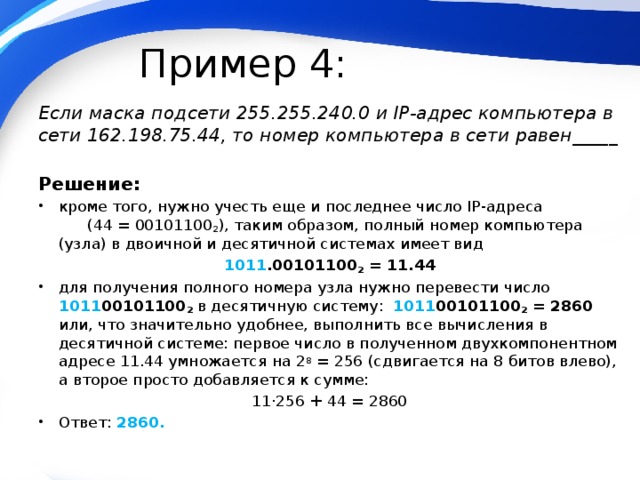 Пример 4: Если маска подсети 255.255.240.0 и IP-адрес компьютера в сети 162.198.75.44, то номер компьютера в сети равен_____ Решение: кроме того, нужно учесть еще и последнее число IP-адреса (44 = 00101100 2 ), таким образом, полный номер компьютера (узла) в двоичной и десятичной системах имеет вид 1011 .00101100 2 = 11.44 для получения полного номера узла нужно перевести число 1011 00101100 2 в десятичную систему: 1011 00101100 2  =  2860 или, что значительно удобнее, выполнить все вычисления в десятичной системе: первое число в полученном двухкомпонентном адресе 11.44 умножается на 2 8 = 256 (сдвигается на 8 битов влево), а второе просто добавляется к сумме: 11·256 + 44 = 2860