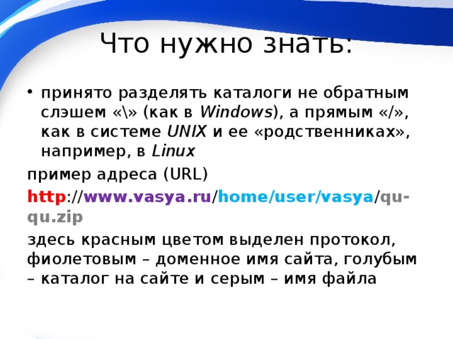 Что нужно знать: принято разделять каталоги не обратным слэшем «\» (как в Windows ), а прямым «/», как в системе UNIX и ее «родственниках», например, в Linux пример адреса (URL) http :// www.vasya.ru / home/user/vasya / qu-qu.zip здесь красным цветом выделен протокол, фиолетовым – доменное имя сайта, голубым – каталог на сайте и серым – имя файла