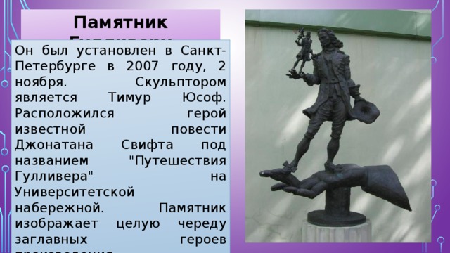 Памятник Гулливеру Он был установлен в Санкт-Петербурге в 2007 году, 2 ноября. Скульптором является Тимур Юсоф. Расположился герой известной повести Джонатана Свифта под названием 