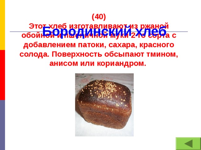 (40) Этот хлеб изготавливают из ржаной обойной и пшеничной муки 2-го сорта с добавлением патоки, сахара, красного солода. Поверхность обсыпают тмином, анисом или кориандром. Бородинский хлеб