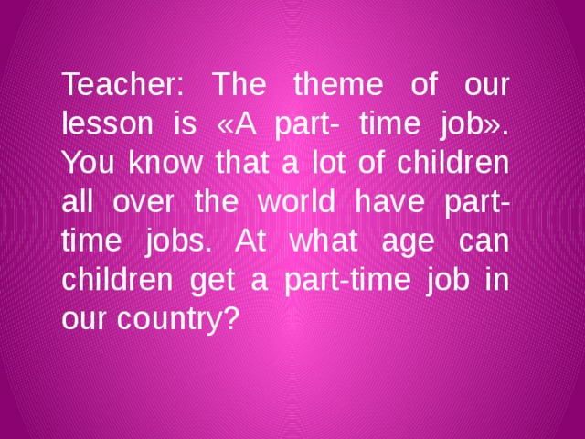 Teacher: The theme of our lesson is «A part- time job». You know that a lot of children all over the world have part-time jobs. At what age can children get a part-time job in our country?