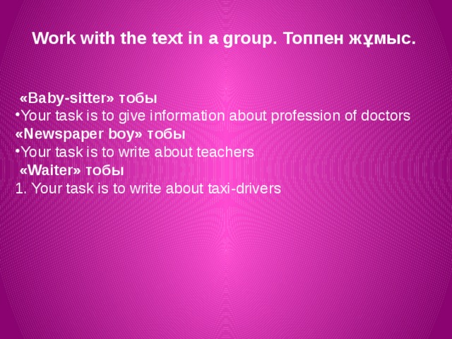Work with the text in a group. Топпен жұмыс.  «Baby-sitter» тобы Your task is to give information about profession of doctors «Newspaper boy» тобы Your task is to write about teachers  «Waiter» тобы 1. Your task is to write about taxi-drivers