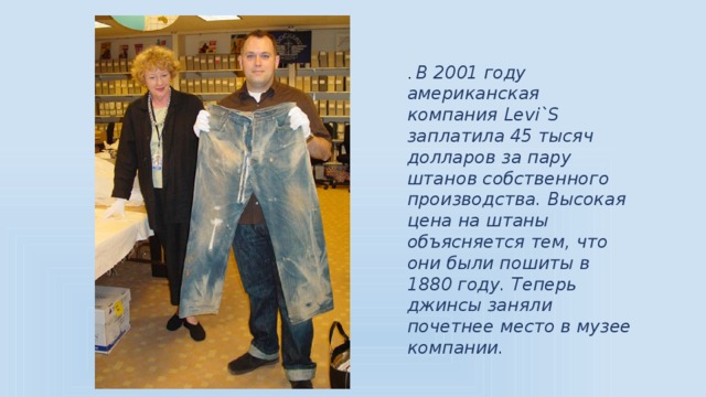 . В 2001 году американская компания Levi`S заплатила 45 тысяч долларов за пару штанов собственного производства. Высокая цена на штаны объясняется тем, что они были пошиты в 1880 году. Теперь джинсы заняли почетнее место в музее компании.