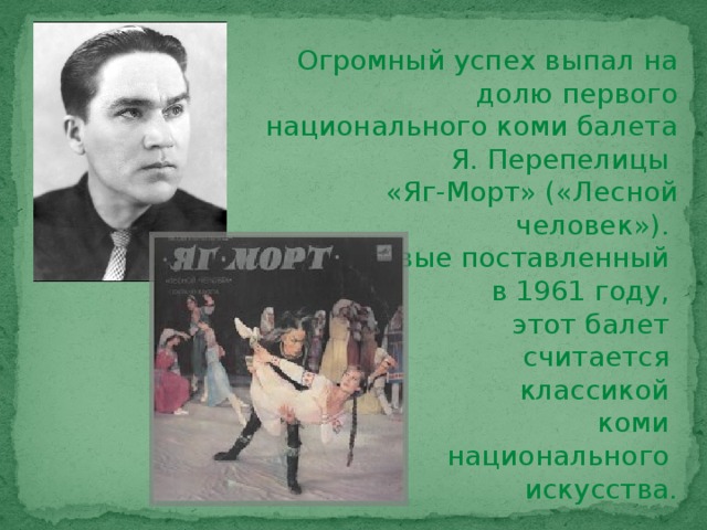 Огромный успех выпал на долю первого национального коми балета Я. Перепелицы «Яг-Морт» («Лесной человек»). Впервые поставленный в 1961 году, этот балет считается классикой коми национального искусства.