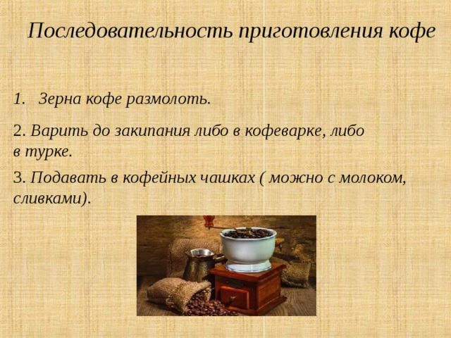 Последовательность приготовления кофе Зерна кофе размолоть. 2. Варить до закипания либо в кофеварке, либо в турке. 3. Подавать в кофейных чашках ( можно с молоком, сливками).