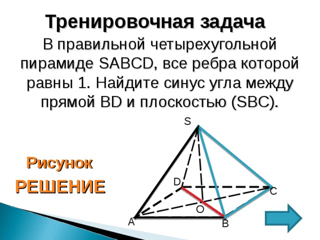 Тренировочная задача В правильной четырехугольной пирамиде SABCD , все ребра которой равны 1.  Найдите синус угла между прямой BD и плоскостью (SBC). S Рисунок D РЕШЕНИЕ C O А B