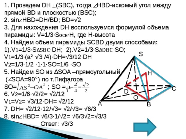 1 . Проведем DH  (SBC) , тогда HBD -искомый угол между прямой BD и плоскостью ( BSC) ; 2. sin  HBD=DH/BD ; BD= √ 2 3. Для нахождения DH воспользуемся формулой объема пирамиды: V=1/3∙S осн ∙ H , где H -высота 4. Найдем объем пирамиды SCBD двумя способами: 1). V 1 =1/3∙S ∆ SBC ∙DH ; 2). V2=1/3∙S ∆ DBC ∙SO ; V 1 =1/3∙ ( a ² √ 3 /4 ) ∙DH= √ 3/12∙DH V 2 =1/3∙1/2 ∙ 1 ∙1∙SO=1/6 ∙SO 5. Найдем SO из ∆ SOA –прямоугольный  ( SOA=90 ° ) по т.Пифагора SO= ; SO = 6. V 2 =1/6∙ √ 2/2= √ 2/12 V 1 =V 2 = √ 3/12∙DH= √ 2/12 7. DH= √ 2/12∙12/ √ 3= √ 2/ √ 3= √ 6/3 8. sin  HBD= √ 6/3∙1/ √ 2= √ 6/3 √ 2= √ 3/3  Ответ:  √ 3/3 S H C D O А B